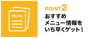 POINT2 おすすめメニュー情報をいち早くゲット！