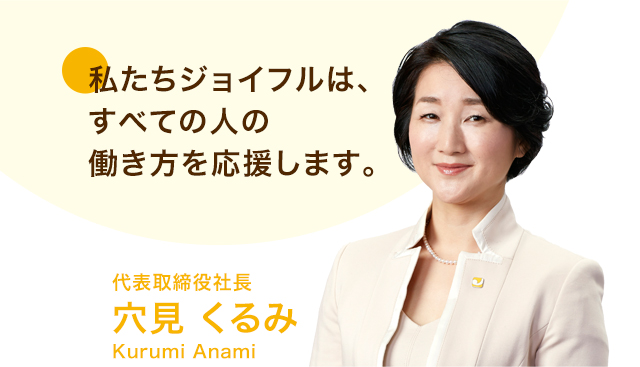 私たちジョイフルは、すべての人の働き方を応援します。 代表取締役社長穴見 くるみKurumi Anami