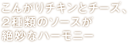 こんがりチキンとチーズ、２種類のソースが絶妙なハーモニー_横書き